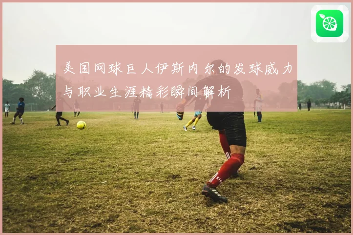 美国网球巨人伊斯内尔的发球威力与职业生涯精彩瞬间解析