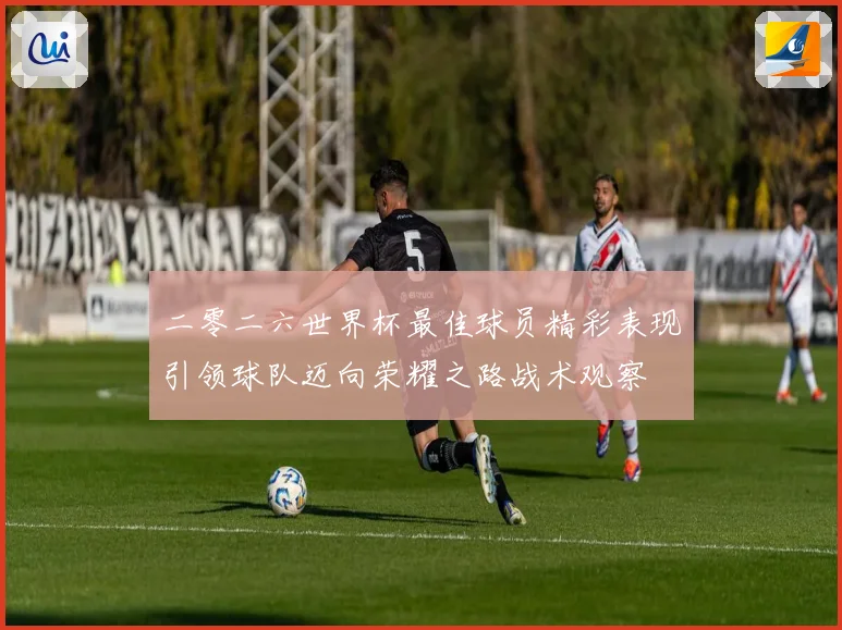 二零二六世界杯最佳球员精彩表现引领球队迈向荣耀之路战术观察