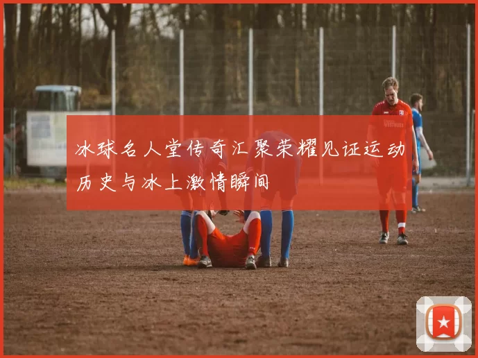 冰球名人堂传奇汇聚荣耀见证运动历史与冰上激情瞬间