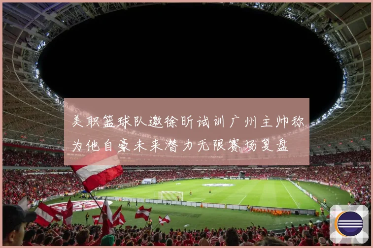 美职篮球队邀徐昕试训广州主帅称为他自豪未来潜力无限赛场复盘