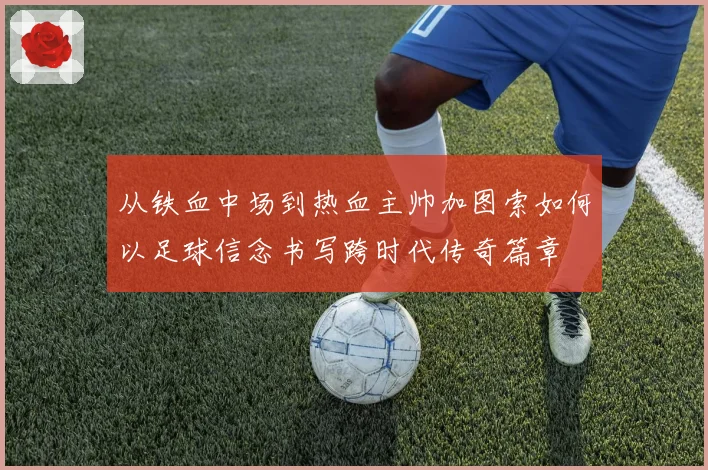从铁血中场到热血主帅加图索如何以足球信念书写跨时代传奇篇章