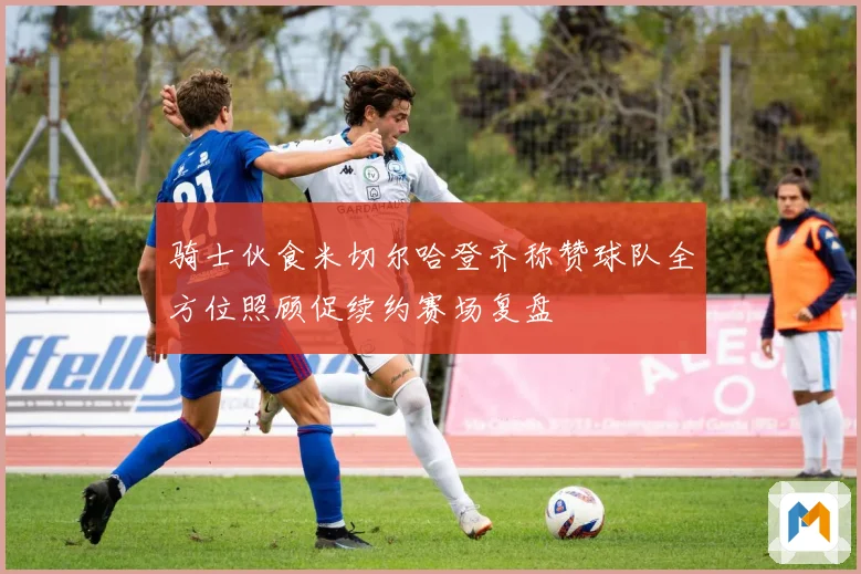 骑士伙食米切尔哈登齐称赞球队全方位照顾促续约赛场复盘