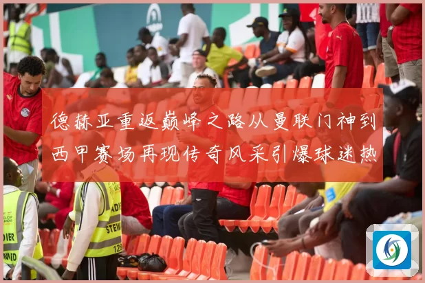 德赫亚重返巅峰之路从曼联门神到西甲赛场再现传奇风采引爆球迷热议