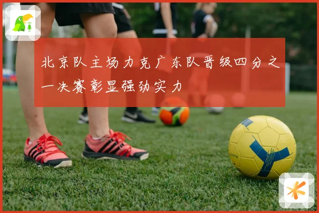 北京队主场力克广东队晋级四分之一决赛彰显强劲实力