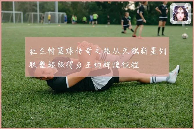 杜兰特篮球传奇之路从天赋新星到联盟超级得分王的辉煌征程