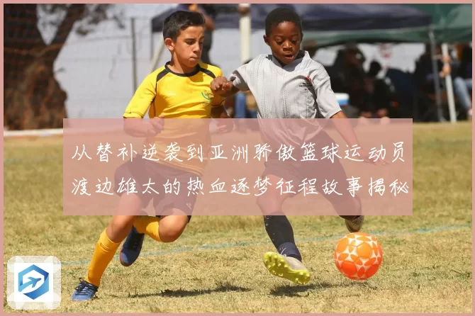 从替补逆袭到亚洲骄傲篮球运动员渡边雄太的热血逐梦征程故事揭秘
