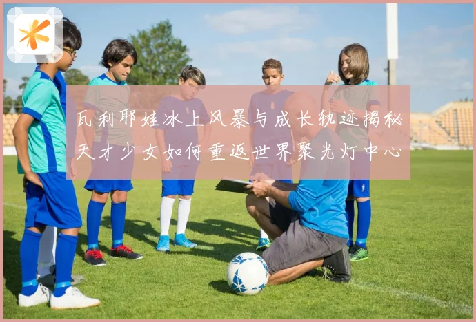 瓦利耶娃冰上风暴与成长轨迹揭秘天才少女如何重返世界聚光灯中心