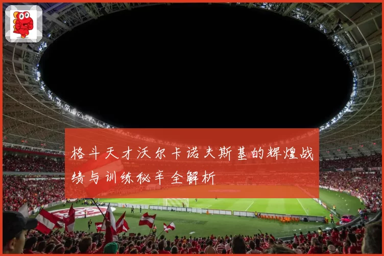 格斗天才沃尔卡诺夫斯基的辉煌战绩与训练秘辛全解析