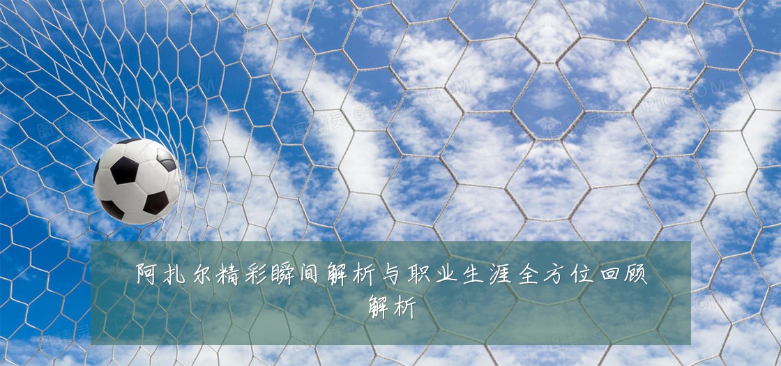 阿扎尔精彩瞬间解析与职业生涯全方位回顾解析