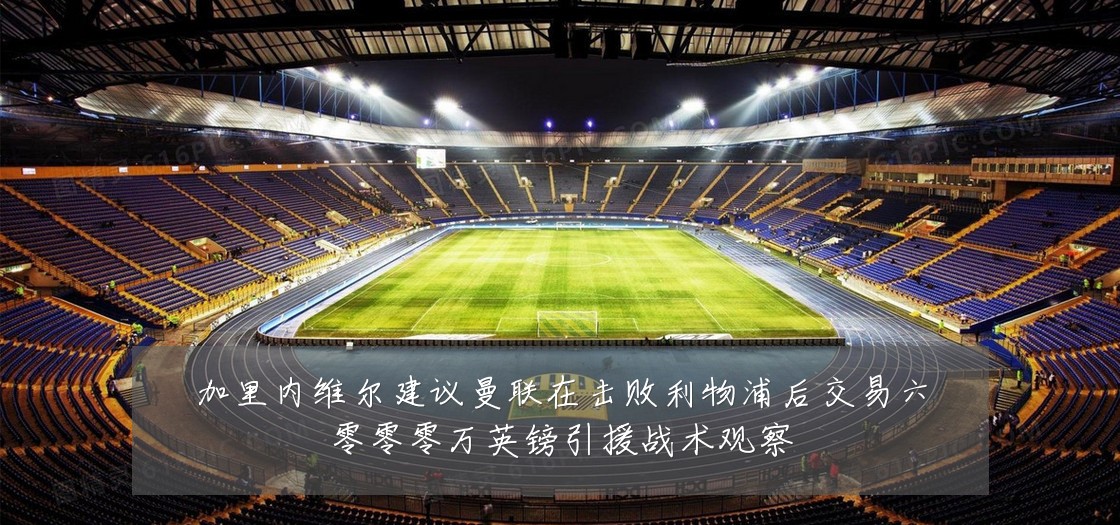 加里内维尔建议曼联在击败利物浦后交易六零零零万英镑引援战术观察